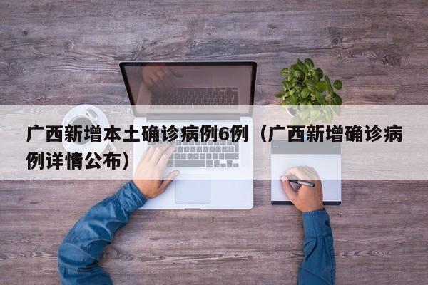 广西新增本土确诊病例6例（广西新增确诊病例详情公布）