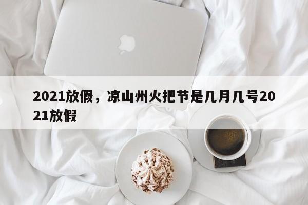 2021放假，凉山州火把节是几月几号2021放假