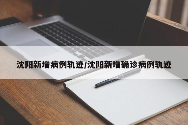 沈阳新增病例轨迹/沈阳新增确诊病例轨迹