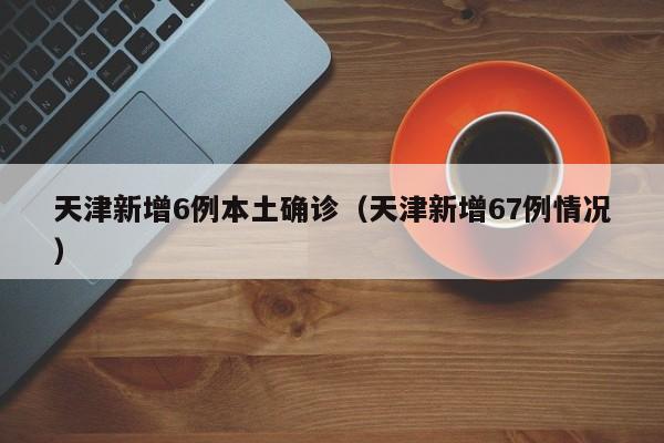 天津新增6例本土确诊（天津新增67例情况）