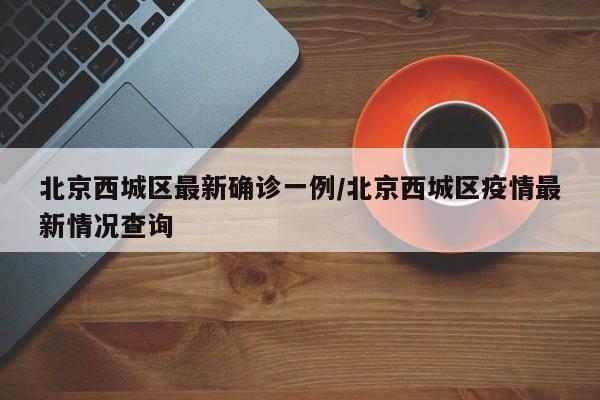 北京西城区最新确诊一例/北京西城区疫情最新情况查询