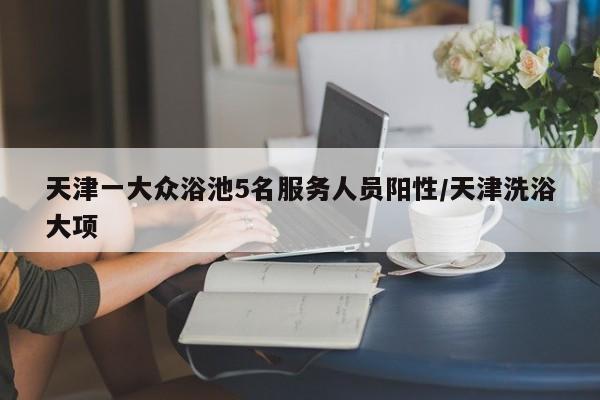 天津一大众浴池5名服务人员阳性/天津洗浴大项