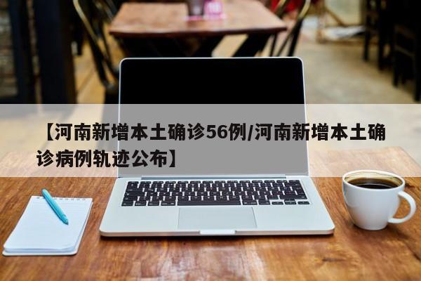 【河南新增本土确诊56例/河南新增本土确诊病例轨迹公布】