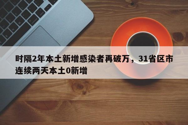 时隔2年本土新增感染者再破万，31省区市连续两天本土0新增