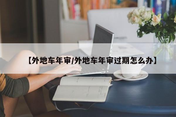 【外地车年审/外地车年审过期怎么办】