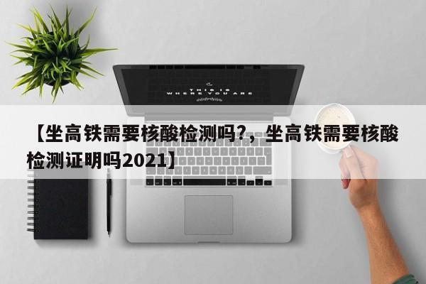 【坐高铁需要核酸检测吗?，坐高铁需要核酸检测证明吗2021】