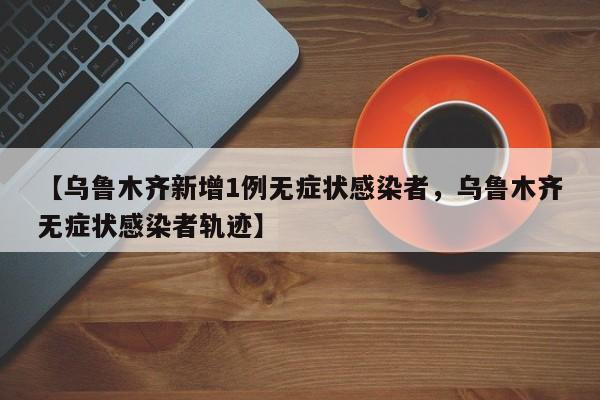 【乌鲁木齐新增1例无症状感染者，乌鲁木齐无症状感染者轨迹】