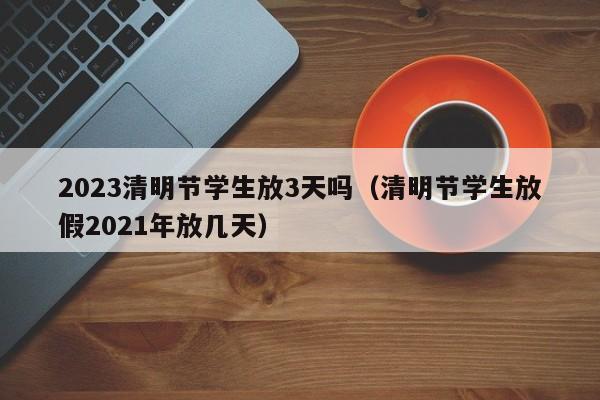 2023清明节学生放3天吗（清明节学生放假2021年放几天）