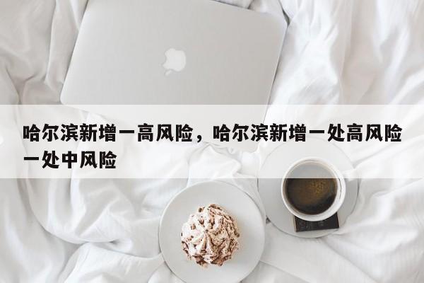哈尔滨新增一高风险，哈尔滨新增一处高风险一处中风险