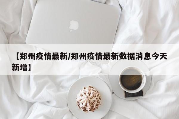 【郑州疫情最新/郑州疫情最新数据消息今天新增】