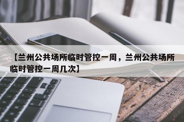 【兰州公共场所临时管控一周，兰州公共场所临时管控一周几次】