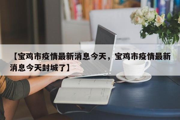 【宝鸡市疫情最新消息今天，宝鸡市疫情最新消息今天封城了】