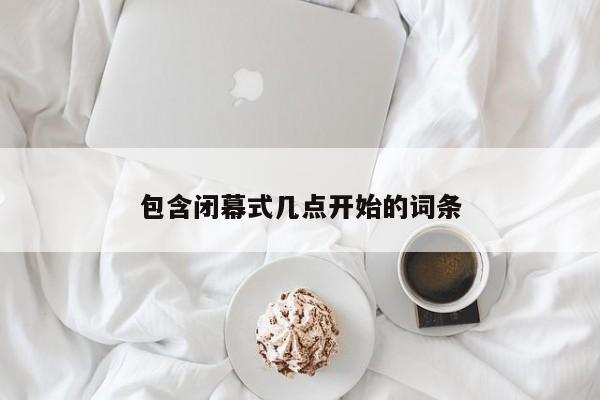 包含闭幕式几点开始的词条