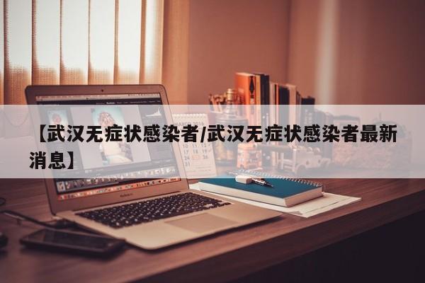 【武汉无症状感染者/武汉无症状感染者最新消息】