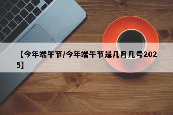 【今年端午节/今年端午节是几月几号2025】