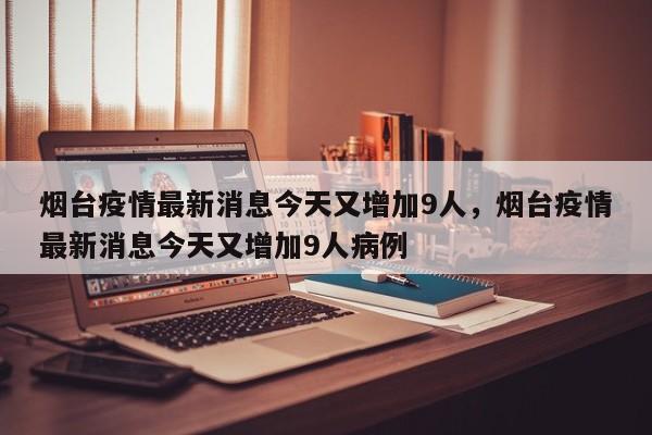 烟台疫情最新消息今天又增加9人，烟台疫情最新消息今天又增加9人病例
