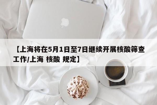 【上海将在5月1日至7日继续开展核酸筛查工作/上海 核酸 规定】