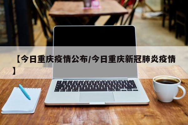 【今日重庆疫情公布/今日重庆新冠肺炎疫情】
