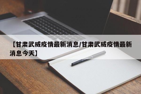 【甘肃武威疫情最新消息/甘肃武威疫情最新消息今天】