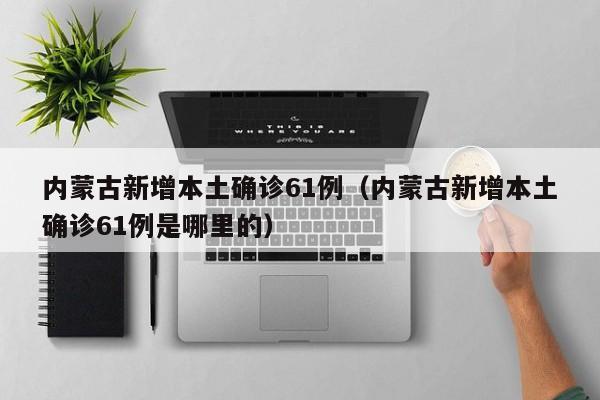 内蒙古新增本土确诊61例（内蒙古新增本土确诊61例是哪里的）