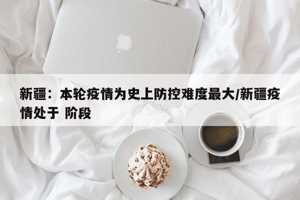新疆：本轮疫情为史上防控难度最大/新疆疫情处于 阶段