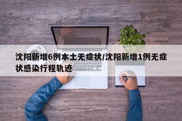 沈阳新增6例本土无症状/沈阳新增1例无症状感染行程轨迹