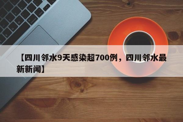 【四川邻水9天感染超700例，四川邻水最新新闻】