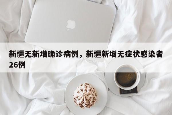 新疆无新增确诊病例，新疆新增无症状感染者26例