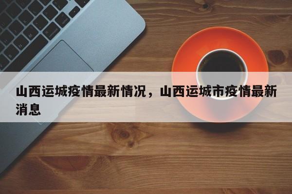 山西运城疫情最新情况，山西运城市疫情最新消息