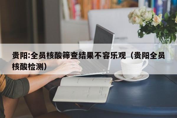 贵阳:全员核酸筛查结果不容乐观（贵阳全员核酸检测）