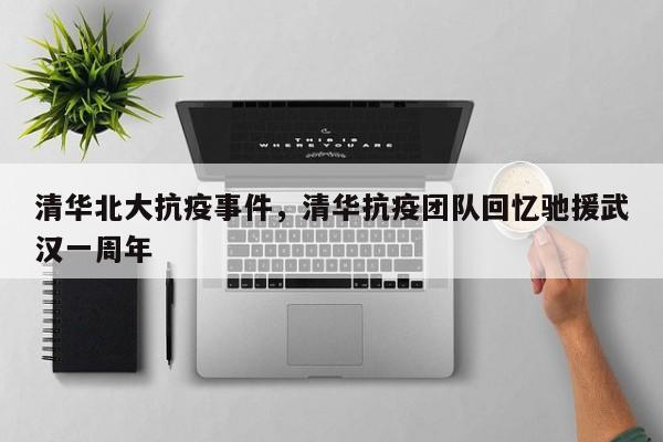 清华北大抗疫事件，清华抗疫团队回忆驰援武汉一周年