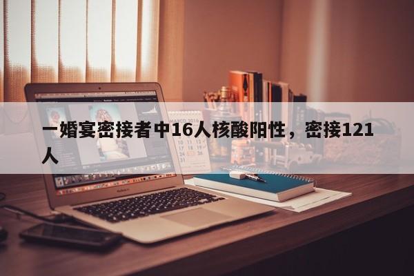 一婚宴密接者中16人核酸阳性，密接121人