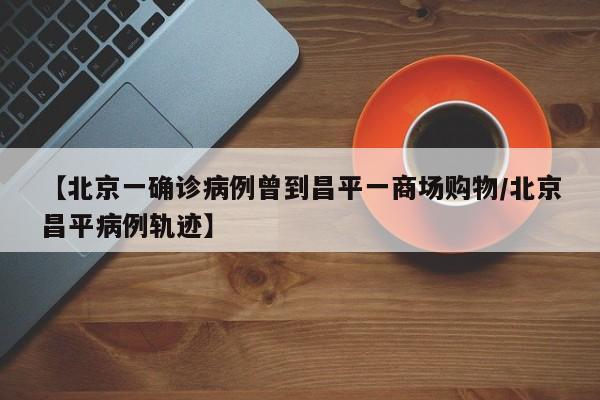 【北京一确诊病例曾到昌平一商场购物/北京昌平病例轨迹】
