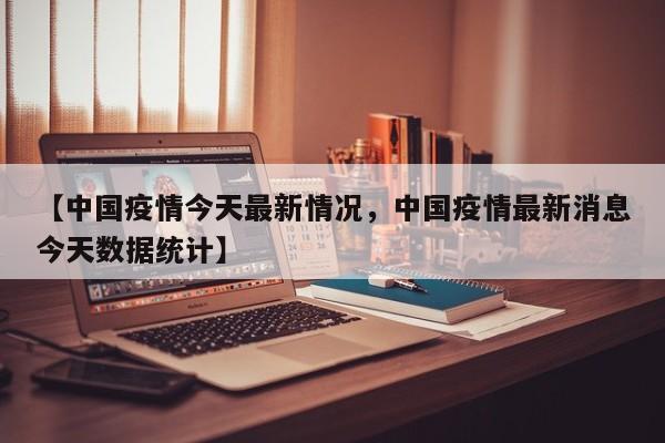 【中国疫情今天最新情况，中国疫情最新消息今天数据统计】