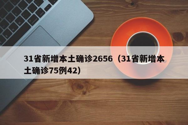 31省新增本土确诊2656（31省新增本土确诊75例42）