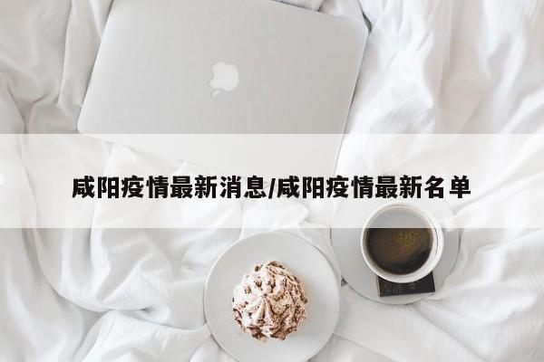 咸阳疫情最新消息/咸阳疫情最新名单