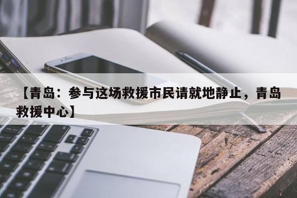 【青岛：参与这场救援市民请就地静止，青岛救援中心】