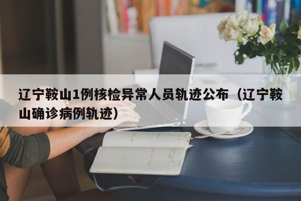 辽宁鞍山1例核检异常人员轨迹公布（辽宁鞍山确诊病例轨迹）