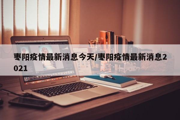 枣阳疫情最新消息今天/枣阳疫情最新消息2021