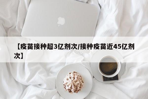 【疫苗接种超3亿剂次/接种疫苗近45亿剂次】