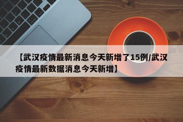 【武汉疫情最新消息今天新增了15例/武汉疫情最新数据消息今天新增】