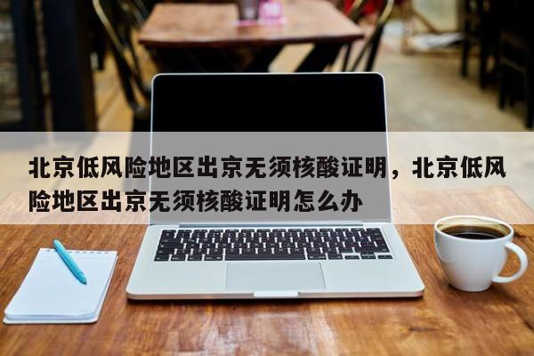 北京低风险地区出京无须核酸证明，北京低风险地区出京无须核酸证明怎么办