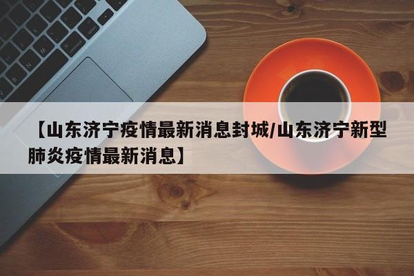 【山东济宁疫情最新消息封城/山东济宁新型肺炎疫情最新消息】