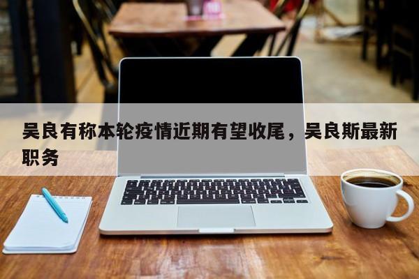 吴良有称本轮疫情近期有望收尾，吴良斯最新职务