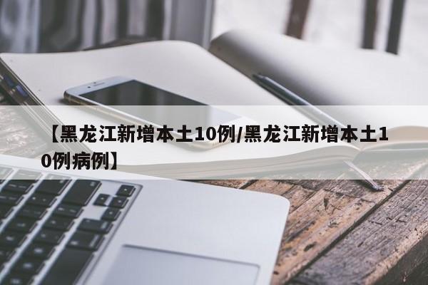【黑龙江新增本土10例/黑龙江新增本土10例病例】