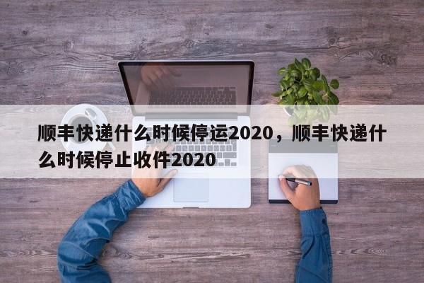 顺丰快递什么时候停运2020，顺丰快递什么时候停止收件2020