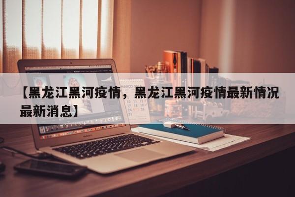 【黑龙江黑河疫情，黑龙江黑河疫情最新情况 最新消息】