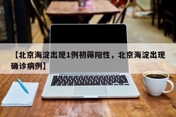 【北京海淀出现1例初筛阳性，北京海淀出现确诊病例】