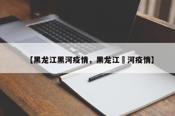 【黑龙江黑河疫情，黑龙江黒河疫情】
