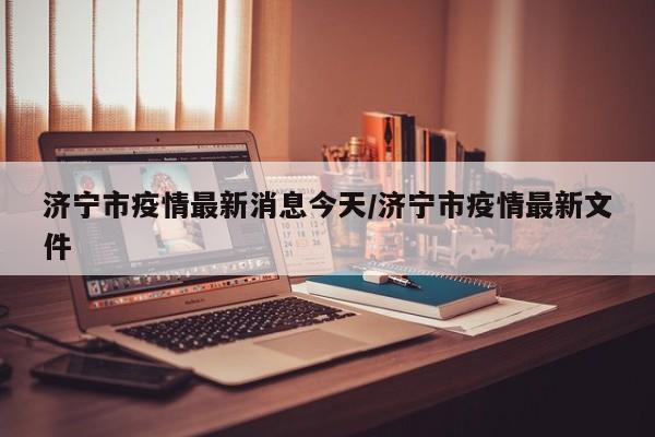 济宁市疫情最新消息今天/济宁市疫情最新文件